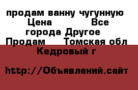  продам ванну чугунную › Цена ­ 7 000 - Все города Другое » Продам   . Томская обл.,Кедровый г.